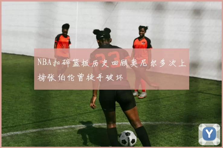 NBA扣碎篮板历史回顾奥尼尔多次上榜张伯伦曾徒手破坏