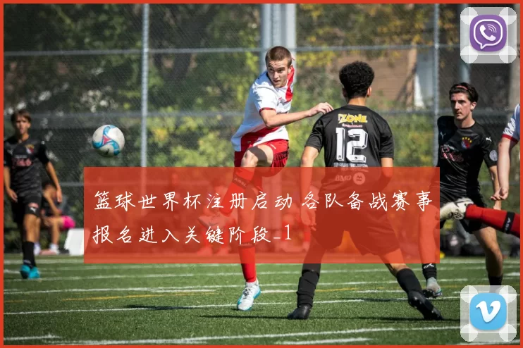 篮球世界杯注册启动 各队备战赛事报名进入关键阶段_1