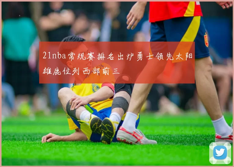 21nba常规赛排名出炉勇士领先太阳雄鹿位列西部前三
