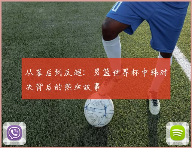 从落后到反超:男篮世界杯中韩对决背后的热血故事