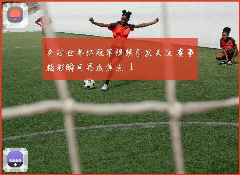 夺过世界杯冠军视频引发关注 赛事精彩瞬间再成焦点_1