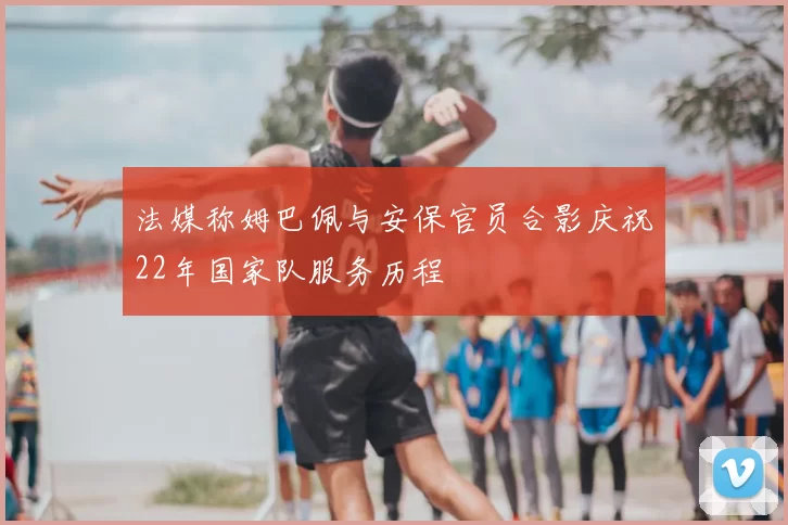 法媒称姆巴佩与安保官员合影庆祝22年国家队服务历程
