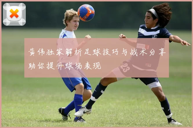 黄伟独家解析足球技巧与战术分享助你提升球场表现